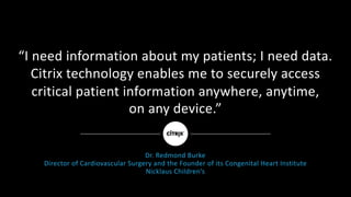 “I	need	information	about	my	patients;	I	need	data.	
Citrix	technology	enables	me	to	securely	access	
critical	patient	information	anywhere,	anytime,
on	any	device.”
Dr.	Redmond	Burke
Director	of	Cardiovascular	Surgery	and	the	Founder	of	its	Congenital	Heart	Institute
Nicklaus	Children’s
 