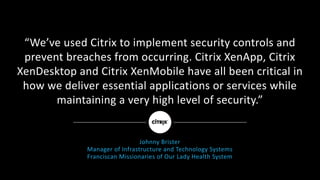 “We’ve	used	Citrix	to	implement	security	controls	and	
prevent	breaches	from	occurring.	Citrix	XenApp,	Citrix	
XenDesktop	and	Citrix	XenMobile	have	all	been	critical	in	
how	we	deliver	essential	applications	or	services	while	
maintaining	a	very	high	level	of	security.”
Johnny	Brister
Manager	of	Infrastructure	and	Technology	Systems
Franciscan	Missionaries	of	Our	Lady	Health	System
 