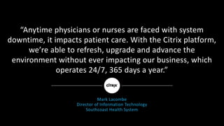 “Anytime	physicians	or	nurses	are	faced	with	system	
downtime,	it	impacts	patient	care.	With	the	Citrix	platform,	
we’re	able	to	refresh,	upgrade	and	advance	the	
environment	without	ever	impacting	our	business,	which
operates	24/7,	365	days	a	year.”
Mark	Lacombe
Director	of	Information	Technology
Southcoast	Health	System
 