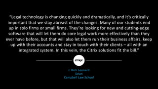 “Legal	technology	is	changing	quickly	and	dramatically,	and	it’s	critically	
important	that	we	stay	abreast	of	the	changes.	Many	of	our	students	end	
up	in	solo	firms	or	small	firms.	They’re	looking	for	new	and	cutting-edge	
software	that	will	let	them	do	core	legal	work	more	effectively	than	they	
ever	have	before,	but	that	will	also	let	them	run	their	business	affairs,	keep	
up	with	their	accounts	and	stay	in	touch	with	their	clients	– all	with	an	
integrated	system.	In	this	vein,	the	Citrix	solutions	fit	the	bill.”
J.	Rich	Leonard
Dean
Campbell	Law	School
 