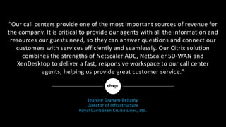 “Our	call	centers	provide	one	of	the	most	important	sources	of	revenue	for	
the	company.	It	is	critical	to	provide	our	agents	with	all	the	information	and	
resources	our	guests	need,	so	they	can	answer	questions	and	connect	our	
customers	with	services	efficiently	and	seamlessly.	Our	Citrix	solution	
combines	the	strengths	of	NetScaler	ADC,	NetScaler	SD-WAN	and	
XenDesktop	to	deliver	a	fast,	responsive	workspace	to	our	call	center	
agents,	helping	us	provide	great	customer	service.”
Jeanine	Graham-Bellamy
Director	of	Infrastructure
Royal	Caribbean	Cruise	Lines,	Ltd.
 