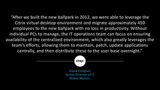 “After	we	built	the	new	ballpark	in	2012,	we	were	able	to	leverage	the	
Citrix	virtual	desktop	environment	and	migrate	approximately	450	
employees	to	the	new	ballpark	with	no	loss	in	productivity.	Without	
individual	PCs	to	manage,	the	IT	operations	team	can	focus	on	ensuring	
availability	of	the	centralized	environment,	which	also	greatly	leverages	the	
team's	efforts,	allowing	them	to	maintain,	patch,	update	applications	
centrally,	and	then	distribute	these	to	the	user	base	overnight.”
David	Enriquez
Senior	Director	of	IT
Miami	Marlins
 