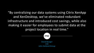 “By	centralizing	our	data	systems	using	Citrix	XenApp
and	XenDesktop,	we’ve	eliminated	redundant	
infrastructure	and	introduced	cost	savings,	while	also	
making	it	easier	for	employees	to	submit	data	at	the	
project	location	in	real	time.”
David	Banger
CIO
John	Holland	Group
 