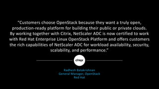 “Customers	choose	OpenStack	because	they	want	a	truly	open,
production-ready	platform	for	building	their	public	or	private	clouds.
By	working	together	with	Citrix,	NetScaler	ADC	is	now	certified	to	work	
with	Red	Hat	Enterprise	Linux	OpenStack	Platform	and	offers	customers
the	rich	capabilities	of	NetScaler	ADC	for	workload	availability,	security,	
scalability,	and	performance.”
Radhesh	Balakrishnan
General	Manager,	OpenStack
Red	Hat
 
