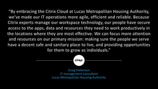 “By	embracing	the	Citrix	Cloud	at	Lucas	Metropolitan	Housing	Authority,	
we’ve	made	our	IT	operations	more	agile,	efficient	and	reliable.	Because	
Citrix	experts	manage	our	workspace	technology,	our	people	have	secure	
access	to	the	apps,	data	and	resources	they	need	to	work	productively	in	
the	locations	where	they	are	most	effective.	We	can	focus	more	attention	
and	resources	on	our	primary	mission:	making	sure	the	people	we	serve	
have	a	decent	safe	and	sanitary	place	to	live,	and	providing	opportunities	
for	them	to	grow	as	individuals.”
Craig	Patterson
IT	management	consultant
Lucas	Metropolitan	Housing	Authority
 