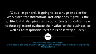 “Cloud,	in	general,	is	going	to	be	a	huge	enabler	for	
workplace	transformation.	Not	only	does	it	give	us	the	
agility,	but	it	also	gives	us	an	opportunity	to	look	at	new	
technologies	and	evaluate	their	value	to	the	business,	as	
well	as	be	responsive	to	the	business	very	quickly.”
Joe	Verderame,	Executive	Director
Global	Head	of	EUC	Cross-Discipline	Strategy	&	North	American	Head	of	Workspace	Engineering	
Morgan	Stanley
 