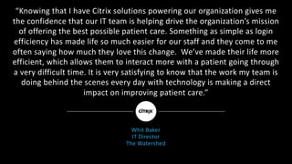 “Knowing	that	I	have	Citrix	solutions	powering	our	organization	gives	me	
the	confidence	that	our	IT	team	is	helping	drive	the	organization’s	mission	
of	offering	the	best	possible	patient	care.	Something	as	simple	as	login	
efficiency	has	made	life	so	much	easier	for	our	staff	and	they	come	to	me	
often	saying	how	much	they	love	this	change.		We’ve	made	their	life	more	
efficient,	which	allows	them	to	interact	more	with	a	patient	going	through	
a	very	difficult	time.	It	is	very	satisfying	to	know	that	the	work	my	team	is	
doing	behind	the	scenes	every	day	with	technology	is	making	a	direct	
impact	on	improving	patient	care.”
Whit	Baker
IT	Director	
The	Watershed
 