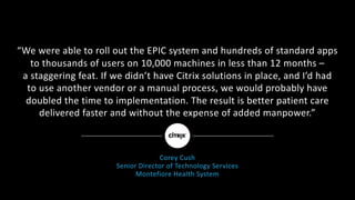 “We	were	able	to	roll	out	the	EPIC	system	and	hundreds	of	standard	apps	
to	thousands	of	users	on	10,000	machines	in	less	than	12	months	–
a	staggering	feat.	If	we	didn’t	have	Citrix	solutions	in	place,	and	I’d	had
to	use	another	vendor	or	a	manual	process,	we	would	probably	have	
doubled	the	time	to	implementation.	The	result	is	better	patient	care	
delivered	faster	and	without	the	expense	of	added	manpower.”
Corey	Cush
Senior	Director	of	Technology	Services
Montefiore	Health	System
 