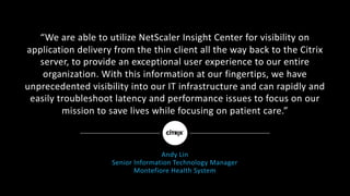 “We	are	able	to	utilize	NetScaler	Insight	Center	for	visibility	on
application	delivery	from	the	thin	client	all	the	way	back	to	the	Citrix	
server,	to	provide	an	exceptional	user	experience	to	our	entire	
organization.	With	this	information	at	our	fingertips,	we	have	
unprecedented	visibility	into	our	IT	infrastructure	and	can	rapidly	and	
easily	troubleshoot	latency	and	performance	issues	to	focus	on	our
mission	to	save	lives	while	focusing	on	patient	care.”
Andy	Lin
Senior	Information	Technology	Manager
Montefiore	Health	System
 