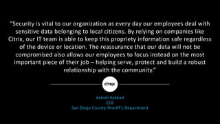 “Security	is	vital	to	our	organization	as	every	day	our	employees	deal	with	
sensitive	data	belonging	to	local	citizens.	By	relying	on	companies	like	
Citrix,	our	IT	team	is	able	to	keep	this	propriety	information	safe	regardless	
of	the	device	or	location.	The	reassurance	that	our	data	will	not	be	
compromised	also	allows	our	employees	to	focus	instead	on	the	most	
important	piece	of	their	job	– helping	serve,	protect	and	build	a	robust	
relationship	with	the	community.”
Ashish	Kakkad
CIO
San	Diego	County	Sheriff’s	Department
 