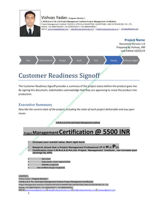 Project Name
Document Version 1.0
Prepared by Vishvas, PM
Last Edited 10/02/14

Customer Readiness Signoff
The Customer Readiness Signoff provides a summary of the project status before the product goes live.
By signing this document, stakeholders acknowledge that they are approving to move the product into
production.

Executive Summary
Describe the current state of the project, including the state of each project deliverable and any open
issues.
C.M.M.A.A.O.Pvt.Ltd.Project Management Institute

Project

Management Certification

@ 5500 INR



Increase your market value. Start right here!




Research shows that a Project Management Professional (P II M II
II)
Certification from C.M.M.A.A.O.Pvt.Ltd. Project Management Institute , can increase your
earnings by 25%

•
•
•


P

Earn more
Enjoy better career opportunities
Globally recognized
Get certified and get recognized.

COURTSEY:Vishvas Yadav | Program Director |
C.M.M.A.A.O .Pvt .Ltd.Project Management Institute Project Management Certification
Project Management Institute~CODOCA MTVCOLA MARKETING ADVERTISING AND OUTSOURCING Pvt. Ltd.
Mobile: +91-8884782639 | +91-9036236527 | +91-8884640956 |
Mail id: pmicmmaao@gmail.com | sales@codocamtvcola.co.in | info@codocamtvcola.co.in | cmmaao@gmail.com

1

 