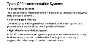 Types Of Recommendation Systems
• Collaborative Filtering
The collaborative filtering method is based on gathering and analyzing
data on user’s behavior.
• Content-Based Filtering
Content-based filtering methods are based on the description of a
product and a profile of the user’s preferred choices.
• Hybrid Recommendation Systems
In hybrid recommendation systems, products are recommended using
both content-based and collaborative filtering simultaneously to
suggest a broader range of products to customers.
 