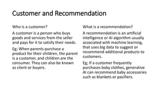Customer and Recommendation
Who is a customer?
A customer is a person who buys
goods and services from the seller
and pays for it to satisfy their needs.
Eg; When parents purchase a
product for their children, the parent
is a customer, and children are the
consumer. They can also be known
as client or buyers.
What is a recommendation?
A recommendation is an artificial
intelligence or AI algorithm usually
associated with machine learning,
that uses big data to suggest or
recommend additional products to
customers.
Eg; If a customer frequently
purchases baby clothes, generative
AI can recommend baby accessories
such as blankets or pacifiers.
 