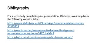 Bibliography
For successfully completing our presentation. We have taken help from
the following website links:-
https://www.slideshare.net/VikrantArya/recommendation-system-
33379953
https://medium.com/mlearning-ai/what-are-the-types-of-
recommendation-systems-3487cbafa7c9
https://byjus.com/question-answer/who-is-a-consumer/
 