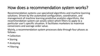 How does a recommendation system works?
Recommendation systems use specialized algorithms and machine learning
solutions. Driven by the automated configuration, coordination, and
management of machine learning predictive analytics algorithms, the
recommendation system can wisely select which filters to apply to a
particular user's specific situation. It facilitates marketers to maximize
conversions and average order value.
Mainly, a recommendation system processes data through four phases as
follows-
 Collection
 Storing
 Analyzing
 Filtering
 