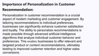 Importance of Personalization in Customer
Recommendation:
Personalization in customer recommendation is a crucial
aspect of modern marketing and customer engagement. By
tailoring recommendations to individual preferences,
businesses can significantly enhance customer satisfaction
and loyalty. The ability to personalize recommendations is
made possible through advanced artificial intelligence
algorithms that analyze individual customer behavior and
preferences. This enables businesses to offer relevant and
targeted product or content recommendations, ultimately
leading to improved customer retention and higher sales
conversions.
 