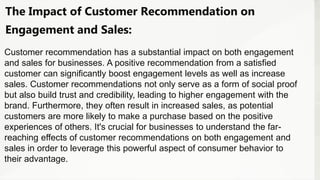 The Impact of Customer Recommendation on
Engagement and Sales:
Customer recommendation has a substantial impact on both engagement
and sales for businesses. A positive recommendation from a satisfied
customer can significantly boost engagement levels as well as increase
sales. Customer recommendations not only serve as a form of social proof
but also build trust and credibility, leading to higher engagement with the
brand. Furthermore, they often result in increased sales, as potential
customers are more likely to make a purchase based on the positive
experiences of others. It's crucial for businesses to understand the far-
reaching effects of customer recommendations on both engagement and
sales in order to leverage this powerful aspect of consumer behavior to
their advantage.
 