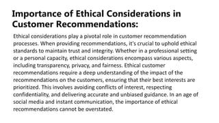Importance of Ethical Considerations in
Customer Recommendations:
Ethical considerations play a pivotal role in customer recommendation
processes. When providing recommendations, it's crucial to uphold ethical
standards to maintain trust and integrity. Whether in a professional setting
or a personal capacity, ethical considerations encompass various aspects,
including transparency, privacy, and fairness. Ethical customer
recommendations require a deep understanding of the impact of the
recommendations on the customers, ensuring that their best interests are
prioritized. This involves avoiding conflicts of interest, respecting
confidentiality, and delivering accurate and unbiased guidance. In an age of
social media and instant communication, the importance of ethical
recommendations cannot be overstated.
 