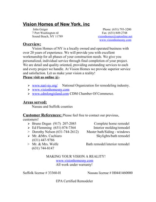 Vision Homes of New York, inc
       John Geiger                                     Phone: (631) 793-3200
      7 Port Washington rd                             Fax: (631) 849-2748
      Sound Beach, NY 11789                        visionhomes@optonline.net
                                                    www.visionhomesny.com
Overview:
      Vision Homes of NY is a locally owned and operated business with
over 20 years of experience. We will provide you with excellent
workmanship for all phases of your construction needs. We give you
personalized, individual service through final completion of your project.
We are detail and quality oriented, providing outstanding services to each
and every project we handle. At Vision Homes we provide superior service
and satisfaction. Let us make your vision a reality!
Please visit us online @-

    www.nari-ny.org/ National Organization for remodeling industry.
    www.visionhomesny.com
    www.cdmlongisland.com CDM Chamber Of Commerce.

Areas served:
      Nassau and Suffolk counties

Customer References: Please feel free to contact our previous,
customers!
    Bruno Degan (917) 207-2085                Complete home remodel
    Ed Flemming (631) 874-7364                Interior molding/remodel
   > Dorothy Nelson (631-744-2612)         Master bath/Siding - windows
    Mr. &Mrs. Cuchiaro                          Skylights/bath remodel
      (631) 447-9786
   > Mr. & Mrs. Wolfe                      Bath remodel/interior remodel
      (631) 744-8147

               MAKING YOUR VISION A REALITY!
                   www.visionhomesny.com
                   All work under warranty!

Suffolk license # 33360-H                   Nassau license # H0441460000

                      EPA Certified Remodeler
 