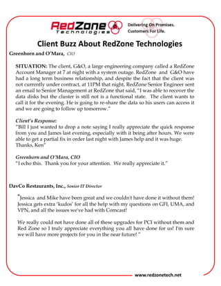 Client Buzz About RedZone Technologies
Greenhorn and O’Mara, CIO
SITUATION: The client, G&O, a large engineering company called a RedZone
Account Manager at 7 at night with a system outage. RedZone and G&O have
had a long term business relationship, and despite the fact that the client was
not currently under contract, at 11PM that night, RedZone Senior Engineer sent
an email to Senior Management at RedZone that said, “I was able to recover the
data disks but the cluster is still not is a functional state. The client wants to
call it for the evening. He is going to re-share the data so his users can access it
and we are going to follow up tomorrow.”
Client’s Response:
“Bill I just wanted to drop a note saying I really appreciate the quick response
from you and the tech last evening, especially with it being after hours. We
were able to get a partial fix in order last night with James help and it was
huge.
Thanks, Bob”
Greenhorn and O’Mara, CIO
“I echo this. Thank you for your attention. We really appreciate it.”
DavCo Restaurants, Inc., Senior IT Director

“The techs have been great and we couldn't have done it without them! They
gets extra „kudos‟ for all the help with my questions on GFI, UMA, and VPN,
and all the issues we've had with Comcast!
We really could not have done all of these upgrades for PCI without them and
Red Zone so I truly appreciate everything you all have done for us! I'm sure
we will have more projects for you in the near future! ”

www.redzonetech.net

 