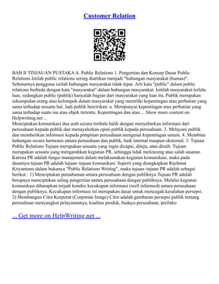 Customer Relation
BAB II TINJAUAN PUSTAKAA. Public Relations 1. Pengertian dan Konsep Dasar Public
Relations Istilah public relations sering diartikan menjadi "hubungan masyarakat (humas)".
Sebenarnya pengguna istilah hubungan masyarakat tidak tepat. Arti kata "public" dalam public
relations berbeda dengan kata "masyarakat" dalam hubungan masyarakat. Isitilah masyarakat terlalu
luas, sedangkan public (publik) hanyalah bagian dari masyarakat yang luas itu. Publik merupakan
sekumpulan orang atau kelompok dalam masyarakat yang memiliki kepentingan atau perhatian yang
sama terhadap sesuatu hal. Jadi publik bercirikan: a. Mempunyai kepentingan atau perhatian yang
sama terhadap suatu isu atau objek tertentu. Kepentingan dan atau ... Show more content on
Helpwriting.net ...
Menciptakan komunikasi dua arah secara timbale balik dengan menyebarkan informasi dari
perusahaan kepada publik dan menayalurkan opini publik kepada perusahaan. 3. Melayani publik
dan memberikan informasi kepada pimpinan perusahaan mengenai kepentingan umum. 4. Membina
hubungan secara harmonis antara perusahaan dan publik, baik internal maupun eksternal. 3. Tujuan
Public Relations Tujuan merupakan sesuatu yang ingin dicapai, dituju, atau diraih. Tujuan
merupakan sesuatu yang mengarahkan kegiatan PR, sehingga tidak melenceng atau salah sasaran.
Karena PR adalah fungsi manajemen dalam melaksanakan kegiatan komunikasi, maka pada
dasarnya tujuan PR adalah tujuan–tujuan komunikasi. Seperti yang diungkapkan Rachmat
Kriyantono dalam bukunya "Public Relations Writing", maka tujuan–tujuan PR adalah sebagai
berikut : 1) Menciptakan pemahaman antara perusahaan dengan publiknya Tujuan PR adalah
berupaya menciptakan saling pengertian antara perusahaan dengan publiknya. Melalui kegiatan
komunikasi diharapkan terjadi kondisi kecukupan informasi (well informed) antara perusahaan
dengan publiknya. Kecukupan informasi ini merupakan dasar untuk mencegah kesalahan persepsi.
2) Membangun Citra Korporat (Corporate Image) Citra adalah gambaran persepsi publik tentang
perusahaan menyangkut pelayanannya, kualitas produk, budaya perusahaan, perilaku
... Get more on HelpWriting.net ...
 