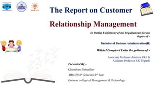 The Report on Customer
Relationship Management
Presented By –
Chandrani Sutradhar
BBA(H) 6th Semester,3rd Year
Eminent college of Management & Technology
In Partial Fulfillment of the Requirements for the
degree of –
Bachelor of Business Administration(H)
Which I Completed Under the guidance of -
Associate Professor Amitava Ukil &
Assistant Professor S.K Tripathi
 