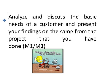 Analyze and discuss the basic
needs of a customer and present
your findings on the same from the
project     that      you     have
done.(M1/M3)
 