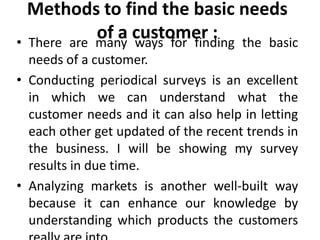 Methods to find the basic needs
            of a customer : the basic
• There are many ways for finding
  needs of a customer.
• Conducting periodical surveys is an excellent
  in which we can understand what the
  customer needs and it can also help in letting
  each other get updated of the recent trends in
  the business. I will be showing my survey
  results in due time.
• Analyzing markets is another well-built way
  because it can enhance our knowledge by
  understanding which products the customers
 