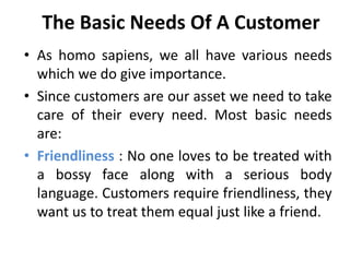 The Basic Needs Of A Customer
• As homo sapiens, we all have various needs
  which we do give importance.
• Since customers are our asset we need to take
  care of their every need. Most basic needs
  are:
• Friendliness : No one loves to be treated with
  a bossy face along with a serious body
  language. Customers require friendliness, they
  want us to treat them equal just like a friend.
 