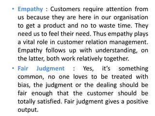 • Empathy : Customers require attention from
  us because they are here in our organisation
  to get a product and no to waste time. They
  need us to feel their need. Thus empathy plays
  a vital role in customer relation management.
  Empathy follows up with understanding, on
  the latter, both work relatively together.
• Fair Judgment : Yes, it’s something
  common, no one loves to be treated with
  bias, the judgment or the dealing should be
  fair enough that the customer should be
  totally satisfied. Fair judgment gives a positive
  output.
 