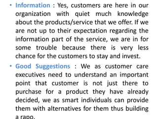 • Information : Yes, customers are here in our
  organization with quiet much knowledge
  about the products/service that we offer. If we
  are not up to their expectation regarding the
  information part of the service, we are in for
  some trouble because there is very less
  chance for the customers to stay and invest.
• Good Suggestions : We as customer care
  executives need to understand an important
  point that customer is not just there to
  purchase for a product they have already
  decided, we as smart individuals can provide
  them with alternatives for them thus building
 