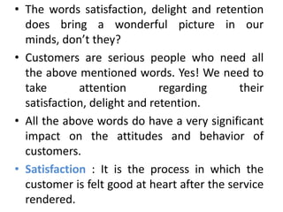 • The words satisfaction, delight and retention
  does bring a wonderful picture in our
  minds, don’t they?
• Customers are serious people who need all
  the above mentioned words. Yes! We need to
  take       attention        regarding      their
  satisfaction, delight and retention.
• All the above words do have a very significant
  impact on the attitudes and behavior of
  customers.
• Satisfaction : It is the process in which the
  customer is felt good at heart after the service
  rendered.
 
