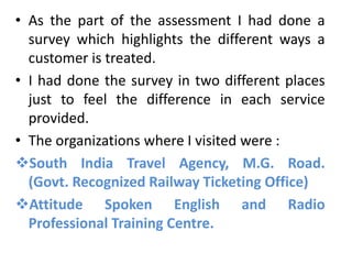 • As the part of the assessment I had done a
  survey which highlights the different ways a
  customer is treated.
• I had done the survey in two different places
  just to feel the difference in each service
  provided.
• The organizations where I visited were :
South India Travel Agency, M.G. Road.
  (Govt. Recognized Railway Ticketing Office)
Attitude Spoken English and Radio
  Professional Training Centre.
 