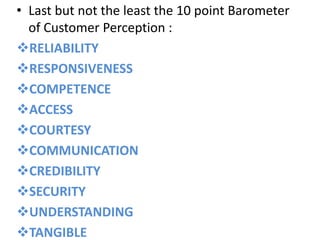• Last but not the least the 10 point Barometer
  of Customer Perception :
RELIABILITY
RESPONSIVENESS
COMPETENCE
ACCESS
COURTESY
COMMUNICATION
CREDIBILITY
SECURITY
UNDERSTANDING
TANGIBLE
 