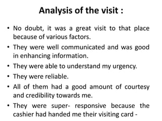 Analysis of the visit :
• No doubt, it was a great visit to that place
  because of various factors.
• They were well communicated and was good
  in enhancing information.
• They were able to understand my urgency.
• They were reliable.
• All of them had a good amount of courtesy
  and credibility towards me.
• They were super- responsive because the
  cashier had handed me their visiting card -
 