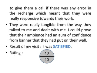 to give them a call if there was any error in
  the recharge which meant that they were
  really responsive towards their work.
• They were really tangible from the way they
  talked to me and dealt with me. I could prove
  that their ambience had an aura of confidence
  from banner that they had put on their wall.
• Result of my visit : I was SATISFIED.
• Rating :              10
                     10
 