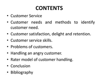 CONTENTS
• Customer Service
• Customer needs and methods to identify
  customer need.
• Customer satisfaction, delight and retention.
• Customer service skills.
• Problems of customers.
• Handling an angry customer.
• Rater model of customer handling.
• Conclusion
• Bibliography
 