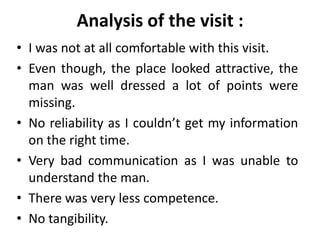 Analysis of the visit :
• I was not at all comfortable with this visit.
• Even though, the place looked attractive, the
  man was well dressed a lot of points were
  missing.
• No reliability as I couldn’t get my information
  on the right time.
• Very bad communication as I was unable to
  understand the man.
• There was very less competence.
• No tangibility.
 