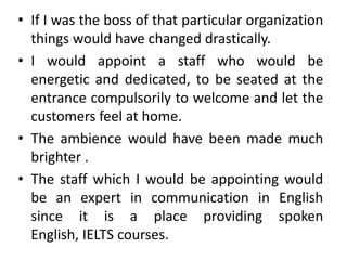 • If I was the boss of that particular organization
  things would have changed drastically.
• I would appoint a staff who would be
  energetic and dedicated, to be seated at the
  entrance compulsorily to welcome and let the
  customers feel at home.
• The ambience would have been made much
  brighter .
• The staff which I would be appointing would
  be an expert in communication in English
  since it is a place providing spoken
  English, IELTS courses.
 