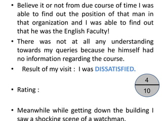 • Believe it or not from due course of time I was
  able to find out the position of that man in
  that organization and I was able to find out
  that he was the English Faculty!
• There was not at all any understanding
  towards my queries because he himself had
  no information regarding the course.
• Result of my visit : I was DISSATISFIED.
                                              4
• Rating :                                   10


• Meanwhile while getting down the building I
 