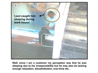 I just caught him
 sleeping during
 work hours!




Well, since I am a customer my perception was that he was
sleeping due to his irresponsibility but he may also be lacking
enough relaxation, dissatisfaction, over-time etc.
 