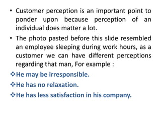 • Customer perception is an important point to
  ponder upon because perception of an
  individual does matter a lot.
• The photo pasted before this slide resembled
  an employee sleeping during work hours, as a
  customer we can have different perceptions
  regarding that man, For example :
He may be irresponsible.
He has no relaxation.
He has less satisfaction in his company.
 
