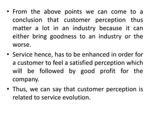 • From the above points we can come to a
  conclusion that customer perception thus
  matter a lot in an industry because it can
  either bring goodness to an industry or the
  worse.
• Service hence, has to be enhanced in order for
  a customer to feel a satisfied perception which
  will be followed by good profit for the
  company.
• Thus, we can say that customer perception is
  related to service evolution.
 