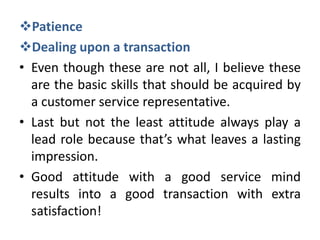 Patience
Dealing upon a transaction
• Even though these are not all, I believe these
  are the basic skills that should be acquired by
  a customer service representative.
• Last but not the least attitude always play a
  lead role because that’s what leaves a lasting
  impression.
• Good attitude with a good service mind
  results into a good transaction with extra
  satisfaction!
 