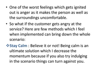 • One of the worst feelings which gets ignited
  out is anger as it makes the person as well as
  the surroundings uncomfortable.
• So what if the customer gets angry at the
  service? Here are few methods which I feel
  when implemented can bring down the whole
  scenario:
Stay Calm : Believe it or not! Being calm is an
  ultimate solution which I decrease the
  momentum because if you also try indulging
  in the scenario things can turn against you.
 
