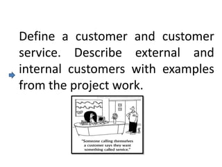 Define a customer and customer
service. Describe external and
internal customers with examples
from the project work.
 