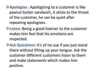 Apologize : Apologizing to a customer is like
 peanut butter sandwich, it sticks to the throat
 of the customer, he can be quiet after
 repeating apologizes.
Listen: Being a good listener to the customer
 makes him feel that his emotions are
 respected.
Ask Questions: It’s of no use if you just stand
 there without lifting up your tongue. Ask the
 customer different customers listen to them
 and make statements which makes him
 positive.
 