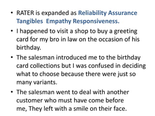 • RATER is expanded as Reliability Assurance
  Tangibles Empathy Responsiveness.
• I happened to visit a shop to buy a greeting
  card for my bro in law on the occasion of his
  birthday.
• The salesman introduced me to the birthday
  card collections but I was confused in deciding
  what to choose because there were just so
  many variants.
• The salesman went to deal with another
  customer who must have come before
  me, They left with a smile on their face.
 