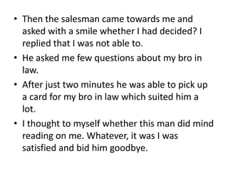 • Then the salesman came towards me and
  asked with a smile whether I had decided? I
  replied that I was not able to.
• He asked me few questions about my bro in
  law.
• After just two minutes he was able to pick up
  a card for my bro in law which suited him a
  lot.
• I thought to myself whether this man did mind
  reading on me. Whatever, it was I was
  satisfied and bid him goodbye.
 