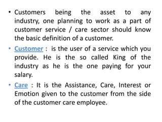 • Customers being the asset to any
  industry, one planning to work as a part of
  customer service / care sector should know
  the basic definition of a customer.
• Customer : is the user of a service which you
  provide. He is the so called King of the
  industry as he is the one paying for your
  salary.
• Care : It is the Assistance, Care, Interest or
  Emotion given to the customer from the side
  of the customer care employee.
 